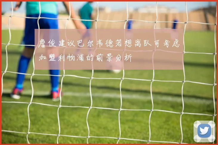 詹俊建议巴尔韦德若想离队可考虑加盟利物浦的前景分析