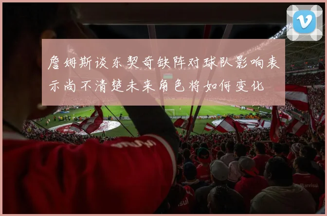 詹姆斯谈东契奇缺阵对球队影响表示尚不清楚未来角色将如何变化